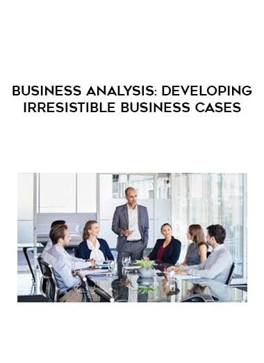 Business Analysis: Developing Irresistible Business Cases